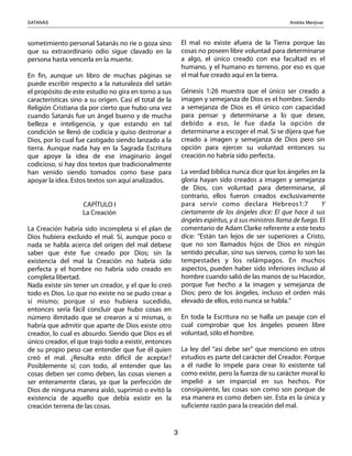 SATANÁS! ! ! ! ! ! ! ! ! Andrés Menjívar
3
sometimiento personal Satanás no ríe o goza sino
que su extraordinario odio sigue clavado en la
persona hasta vencerla en la muerte.
En fin, aunque un libro de muchas páginas se
puede escribir respecto a la naturaleza del satán
el propósito de este estudio no gira en torno a sus
características sino a su origen. Casi el total de la
Religión Cristiana da por cierto que hubo una vez
cuando Satanás fue un ángel bueno y de mucha
belleza e inteligencia, y que estando en tal
condición se llenó de codicia y quiso destronar a
Dios, por lo cual fue castigado siendo lanzado a la
tierra. Aunque nada hay en la Sagrada Escritura
que apoye la idea de ese imaginario ángel
codicioso, sí hay dos textos que tradicionalmente
han venido siendo tomados como base para
apoyar la idea. Estos textos son aquí analizados.
CAPÍTULO I
La Creación
La Creación habría sido incompleta si el plan de
Dios hubiera excluido el mal. Sí, aunque poco o
nada se habla acerca del origen del mal débese
saber que éste fue creado por Dios; sin la
existencia del mal la Creación no habría sido
perfecta y el hombre no habría sido creado en
completa libertad.
Nada existe sin tener un creador, y el que lo creó
todo es Dios. Lo que no existe no se pudo crear a
sí mismo; porque si eso hubiera sucedido,
entonces sería fácil concluir que hubo cosas en
número ilimitado que se crearon a sí mismas, o
habría que admitir que aparte de Dios existe otro
creador, lo cual es absurdo. Siendo que Dios es el
único creador, el que trajo todo a existir, entonces
de su propio peso cae entender que fue él quien
creó el mal. ¿Resulta esto difícil de aceptar?
Posiblemente sí; con todo, al entender que las
cosas deben ser como deben, las cosas vienen a
ser enteramente claras, ya que la perfección de
Dios de ninguna manera aisló, suprimió o evitó la
existencia de aquello que debía existir en la
creación terrena de las cosas.
El mal no existe afuera de la Tierra porque las
cosas no poseen libre voluntad para determinarse
a algo, el único creado con esa facultad es el
humano, y el humano es terreno, por eso es que
el mal fue creado aquí en la tierra.
Génesis 1:26 muestra que el único ser creado a
imagen y semejanza de Dios es el hombre. Siendo
a semejanza de Dios es el único con capacidad
para pensar y determinarse a lo que desee,
debido a eso, le fue dada la opción de
determinarse a escoger el mal. Si se dijera que fue
creado a imagen y semejanza de Dios pero sin
opción para ejercer su voluntad entonces su
creación no habría sido perfecta.
La verdad bíblica nunca dice que los ángeles en la
gloria hayan sido creados a imagen y semejanza
de Dios, con voluntad para determinarse, al
contrario, ellos fueron creados exclusivamente
para servir como declara Hebreos1:7    Y
ciertamente de los ángeles dice: El que hace á sus
ángeles espíritus, y á sus ministros llama de fuego. El
comentario de Adam Clarke referente a este texto
dice: “Están tan lejos de ser superiores a Cristo,
que no son llamados hijos de Dios en ningún
sentido peculiar, sino sus siervos, como lo son las
tempestades y los relámpagos. En muchos
aspectos, pueden haber sido inferiores incluso al
hombre cuando salió de las manos de su Hacedor,
porque fue hecho a la imagen y semejanza de
Dios; pero de los ángeles, incluso el orden más
elevado de ellos, esto nunca se habla.”
En toda la Escritura no se halla un pasaje con el
cual comprobar que los ángeles poseen libre
voluntad, sólo el hombre.
La ley del “así debe ser” que menciono en otros
estudios es parte del carácter del Creador. Porque
a él nadie lo impele para crear lo existente tal
como existe, pero la fuerza de su carácter moral lo
impelió a ser imparcial en sus hechos. Por
consiguiente, las cosas son como son porque de
esa manera es como deben ser. Esta es la única y
suficiente razón para la creación del mal.
 