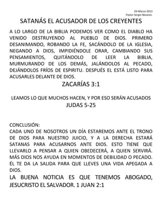 03-Marzo-2013
Pastor Sergio Nevarez.
SATANÁS EL ACUSADOR DE LOS CREYENTES
A LO LARGO DE LA BIBLIA PODEMOS VER COMO EL DIABLO HA
VENIDO DESTRUYENDO AL PUEBLO DE DIOS. PRIMERO
DESANIMANDO, ROBANDO LA FE, SACÁNDOLO DE LA IGLESIA,
NEGANDO A DIOS, IMPIDIÉNDOLE ORAR, CAMBIANDO SUS
PENSAMIENTOS, QUITÁNDOLO DE LEER LA BIBLIA,
MURMURANDO DE LOS DEMÁS, JALÁNDOLOS AL PECADO,
DEJÁNDOLOS FRÍOS DE ESPIRITU. DESPUÉS EL ESTÁ LISTO PARA
ACUSARLES DELANTE DE DIOS.
ZACARÍAS 3:1
LEAMOS LO QUE MUCHOS HACEN, Y POR ESO SERÁN ACUSADOS
JUDAS 5-25
CONCLUSIÓN:
CADA UNO DE NOSOTROS UN DÍA ESTAREMOS ANTE EL TRONO
DE DIOS PARA NUESTRO JUICIO, Y A LA DERECHA ESTARÁ
SATANAS PARA ACUSARNOS ANTE DIOS. ESTO TIENE QUE
LLEVARLO A PENSAR A QUIEN OBEDECERÁ, A QUIEN SERVIRÁ.
MÁS DIOS NOS AYUDA EN MOMENTOS DE DEBILIDAD O PECADO.
ÉL TE DA LA SALIDA PARA QUE LLEVES UNA VIDA APEGADA A
DIOS.
LA BUENA NOTICIA ES QUE TENEMOS ABOGADO,
JESUCRISTO EL SALVADOR. 1 JUAN 2:1
 