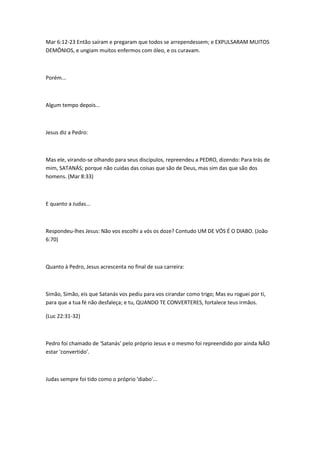 Mar 6:12-23 Então saíram e pregaram que todos se arrependessem; e EXPULSARAM MUITOS 
DEMÔNIOS, e ungiam muitos enfermos com óleo, e os curavam. 
Porém... 
Algum tempo depois... 
Jesus diz a Pedro: 
Mas ele, virando-se olhando para seus discípulos, repreendeu a PEDRO, dizendo: Para trás de 
mim, SATANÁS; porque não cuidas das coisas que são de Deus, mas sim das que são dos 
homens. (Mar 8:33) 
E quanto a Judas... 
Respondeu-lhes Jesus: Não vos escolhi a vós os doze? Contudo UM DE VÓS É O DIABO. (João 
6:70) 
Quanto à Pedro, Jesus acrescenta no final de sua carreira: 
Simão, Simão, eis que Satanás vos pediu para vos cirandar como trigo; Mas eu roguei por ti, 
para que a tua fé não desfaleça; e tu, QUANDO TE CONVERTERES, fortalece teus irmãos. 
(Luc 22:31-32) 
Pedro foi chamado de 'Satanás' pelo próprio Jesus e o mesmo foi repreendido por ainda NÃO 
estar 'convertido'. 
Judas sempre foi tido como o próprio 'diabo'... 
 