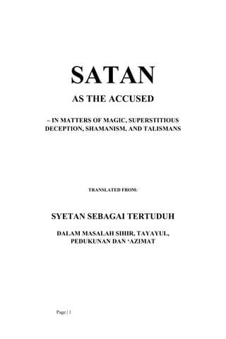 SATAN
              AS THE ACCUSED

– IN MATTERS OF MAGIC, SUPERSTITIOUS
DECEPTION, SHAMANISM, AND TALISMANS




                TRANSLATED FROM:




 SYETAN SEBAGAI TERTUDUH
   DALAM MASALAH SIHIR, TAYAYUL,
      PEDUKUNAN DAN ‘AZIMAT




   Page | 1
 