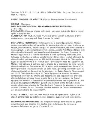 Standard F.C.I. N°118 / 12.10.1998 / F (TRADUCTION : Dr. J.-M. Paschoud et
Prof. R. Triquet.)

GRAND EPAGNEUL DE MÜNSTER (Grosser Münsterländer Vorstehhund)

ORIGINE : Allemagne.
DATE DE PUBLICATION DU STANDARD D’ORIGINE EN VIGUEUR :
24.06.1987.
UTILISATION : Chien de chasse polyvalent ; son point fort réside dans le travail
après le coup de feu.
CLASSIFICATION F.C.I. : Groupe 7 Chiens d’arrêt. Section 1.2 Chiens d’arrêt
continentaux, type épagneul. Avec épreuve de travail.

BREF APERCU HISTORIQUE : Historiquement, le Grand Epagneul de Münster
remonte aux chiens d’oysel panachés du Moyen-Age, dressés pour la chasse au
faucon, pour atteindre, en passant par les chiens d’oiseaux, les broussailleurs et
les épagneuls, le chien d’arrêt du 19ème siècle. Avec le Petit Münsterländer et le
chien d’arrêt allemand à poil long (Deutsch-Langhaar), le Grand Epagneul de
Münster appartient à la famille des chiens d’arrêt à poil long allemands, dont
l’élevage méthodique a débuté vers la fin du 19ème siècle. Le club allemand du
chien d’arrêt à poil long ayant en 1909 définitivement éliminé de l’élevage les
sujets de couleur noire, c’est le Club pour l’élevage pure race de l’Epagneul de
Münster noir et blanc à poil long qui se charge de la promotion de cette race de
chien d’arrêt dès sa fondation en 1919. Après avoir catalogué sous forme d’un
relevé provisoire tous les survivants de cette race à poil long autochtone dans la
région occidentale de la province de Münster et en Basse-Saxe, le Club entreprit
dès 1922 l’élevage méthodique du Grand Epagneul de Münster. Le relevé
comportait au départ 83 chiens. Les descendants des appariements entre ces
chiens du fichier primaire furent inscrits dans le livre des origines du Grand
Epagneul de Münster. L’association responsable du livre des origines est le Club
du Grand Epagneul de Münster, qui est actuellement formé de huit sections
provinciales indépendantes. Le Club du Grand Epagneul de Münster est membre
du VDH (Verband für das Deutsche Hundew esen) et de l’association centrale
des clubs de chiens de chasse (JGHV).

ASPECT GENERAL : Puissant, bien musclé mais de lignes pures, il jouit d’un
aspect général racé qui extériorise ses capacités supérieures et sa noblesse.

PROPORTIONS IMPORTANTES : La longueur du corps et la hauteur au garrot
doivent autant que possible être égales, mais la longueur du corps peut
dépasser la hauteur au garrot d’environ 2 cm.
 