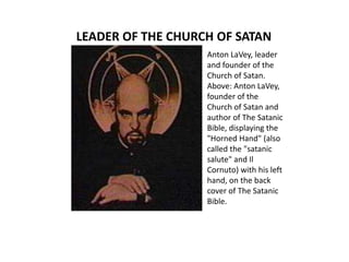 LEADER OF THE CHURCH OF SATAN Anton LaVey, leader and founder of the Church of Satan.Above: Anton LaVey, founder of the Church of Satan and author of The Satanic Bible, displaying the &quot;Horned Hand&quot; (also called the &quot;satanic salute&quot; and Il Cornuto) with his left hand, on the back cover of The Satanic Bible. 
