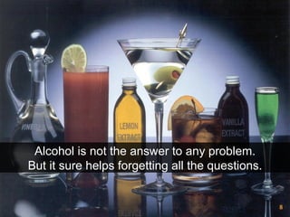 Alcohol is not the answer to any problem. But it sure helps forgetting all the questions.  