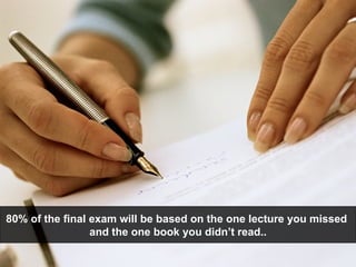 80% of the final exam will be based on the one lecture you missed  and the one book you didn’t read.. 