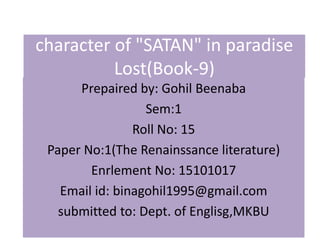 character of "SATAN" in paradise
Lost(Book-9)
Prepaired by: Gohil Beenaba
Sem:1
Roll No: 15
Paper No:1(The Renainssance literature)
Enrlement No: 15101017
Email id: binagohil1995@gmail.com
submitted to: Dept. of Englisg,MKBU
 
