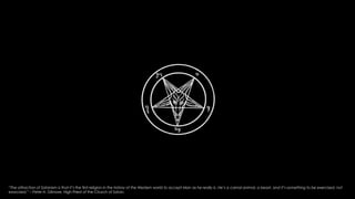 The 
“The attraction of Satanism is that it’s the first religion in the history of the Western world to accept Man as he really is. He’s a carnal animal, a beast, and it’s something to be exercised, not 
exorcised.” – Peter H. Gilmore, High Priest of the Church of Satan. 
 