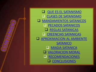  QUE ES EL SATANISMO
 CLASES DE SATANISMO
 MANDAMIENTOS SATANICOS
 PECADOS SATANICOS
 REGLAS SATANICAS
 CREENCIAS SATANICAS
 APROXIMACION AL AMBIENTE
SATANICO
 MAGIA SATANICA
 VALORACION MORAL
 RECOMENDACIONES
 CONCLUSIONES

 