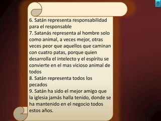 6. Satán representa responsabilidad
para el responsable
7. Satanás representa al hombre solo
como animal, a veces mejor, otras
veces peor que aquellos que caminan
con cuatro patas, porque quien
desarrolla el intelecto y el espíritu se
convierte en el mas vicioso animal de
todos
8. Satán representa todos los
pecados
9. Satán ha sido el mejor amigo que
la iglesia jamás halla tenido, donde se
ha mantenido en el negocio todos
estos años.

 