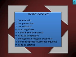 PECADOS SATANICOS
1.
2.
3.
4.
5.
6.
7.
8.
9.

Ser estúpido
Ser pretencioso
Ser solipsista
Auto engañarse
Confirmismo de manada
Falta de perspectiva
Indulgencia a antiguas ortodoxias
Ser contra productivamente orgulloso
Falta de estética

 