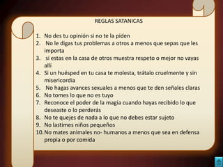 REGLAS SATANICAS
1. No des tu opinión si no te la piden
2. No le digas tus problemas a otros a menos que sepas que les
importa
3. si estas en la casa de otros muestra respeto o mejor no vayas
allí
4. Si un huésped en tu casa te molesta, trátalo cruelmente y sin
misericordia
5. No hagas avances sexuales a menos que te den señales claras
6. No tomes lo que no es tuyo
7. Reconoce el poder de la magia cuando hayas recibido lo que
deseaste o lo perderás
8. No te quejes de nada a lo que no debes estar sujeto
9. No lastimes niños pequeños
10.No mates animales no- humanos a menos que sea en defensa
propia o por comida

 
