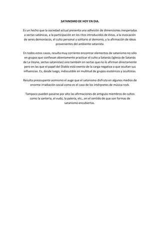 SATANISMO DE HOY EN DIA.
Es un hecho que la sociedad actual presenta una adhesión de dimensiones inesperadas
a sectas satánicas, a la participación en los ritos introducidos de éstas, a la invocación
de seres demoníacos, el culto personal y solitario al demonio, y la afirmación de ideas
provenientes del ambiente satanista.
En todos estos casos, resulta muy corriente encontrar elementos de satanismo no sólo
en grupos que confiesan abiertamente practicar el culto a Satanás (iglesia de Satanás
de La Veyne, sectas satanistas) sino también en sectas que no lo afirman directamente
pero en las que el papel del Diablo está exento de la carga negativa o que ocultan sus
influencias. Es, desde luego, indiscutible en multitud de grupos esotéricos y ocultistas.
Resulta preocupante asimismo el auge que el satanismo disfruta en algunos medios de
enorme irradiación social como es el caso de los intérpretes de música rock.
Tampoco pueden pasarse por alto las afirmaciones de antiguos miembros de cultos
como la santería, el vudú, la palería, etc., en el sentido de que son formas de
satanismo encubiertas.
 