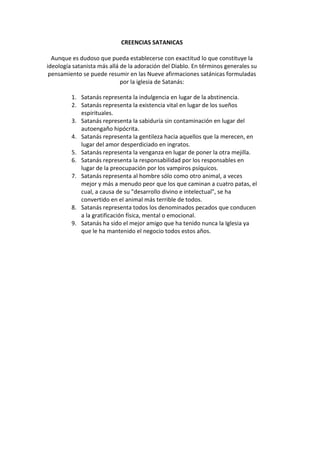 CREENCIAS SATANICAS
Aunque es dudoso que pueda establecerse con exactitud lo que constituye la
ideología satanista más allá de la adoración del Diablo. En términos generales su
pensamiento se puede resumir en las Nueve afirmaciones satánicas formuladas
por la iglesia de Satanás:
1. Satanás representa la indulgencia en lugar de la abstinencia.
2. Satanás representa la existencia vital en lugar de los sueños
espirituales.
3. Satanás representa la sabiduría sin contaminación en lugar del
autoengaño hipócrita.
4. Satanás representa la gentileza hacia aquellos que la merecen, en
lugar del amor desperdiciado en ingratos.
5. Satanás representa la venganza en lugar de poner la otra mejilla.
6. Satanás representa la responsabilidad por los responsables en
lugar de la preocupación por los vampiros psíquicos.
7. Satanás representa al hombre sólo como otro animal, a veces
mejor y más a menudo peor que los que caminan a cuatro patas, el
cual, a causa de su "desarrollo divino e intelectual", se ha
convertido en el animal más terrible de todos.
8. Satanás representa todos los denominados pecados que conducen
a la gratificación física, mental o emocional.
9. Satanás ha sido el mejor amigo que ha tenido nunca la Iglesia ya
que le ha mantenido el negocio todos estos años.
 