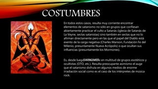 COSTUMBRES
BAPHOMET
En todos estos casos, resulta muy corriente encontrar
elementos de satanismo no sólo en grupos que confiesan
abiertamente practicar el culto a Satanás (iglesia de Satanás de
La Veyne, sectas satanistas) sino también en sectas que no lo
afirman directamente pero en las que el papel del Diablo está
exento de la carga negativa (Charles Manson, Fundación Fe del
Milenio, presuntamente Nueva Acrópolis) o que ocultan sus
influencias (presuntamente los Mormones).
Es, desde luego, indiscutible en multitud de grupos esotéticos y
ocultistas (OTO, etc.). Resulta preocupante asimismo el auge
que el satanismo disfruta en algunos medios de enorme
irradiación social como es el caso de los intérpretes de música
rock.
 
