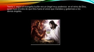 Teoría 1. según el evangelio lucifer era un ángel muy poderoso en el reino de Dios,
quien tuvo envidia de que Dios fuera el único que mandara y gobernara a los
demás ángeles.
 