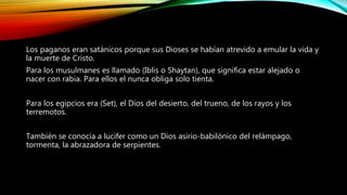 Los paganos eran satánicos porque sus Dioses se habían atrevido a emular la vida y
la muerte de Cristo.
Para los musulmanes es llamado (Iblis o Shaytan), que significa estar alejado o
nacer con rabia. Para ellos el nunca obliga solo tienta.
Para los egipcios era (Set), el Dios del desierto, del trueno, de los rayos y los
terremotos.
También se conocía a lucifer como un Dios asirio-babilónico del relámpago,
tormenta, la abrazadora de serpientes.
 