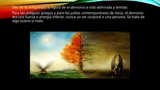 Des de la antigüedad la figura de el demonio a sido admirada y temida.
Para los antiguos griegos y para los judíos contemporáneos de Jesús, el demonio
era una fuerza o energía inferior ,nunca un ser corporal o una persona. Se trata de
algo bueno o malo.
 