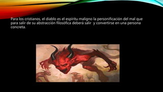 Para los cristianos, el diablo es el espíritu maligno la personificación del mal que
para salir de su abstracción filosófica deberá salir y convertirse en una persona
concreta.
 