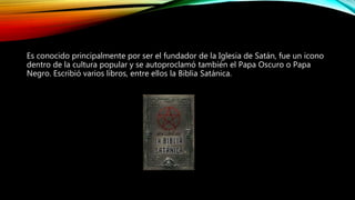 Es conocido principalmente por ser el fundador de la Iglesia de Satán, fue un icono
dentro de la cultura popular y se autoproclamó también el Papa Oscuro o Papa
Negro. Escribió varios libros, entre ellos la Biblia Satánica.
 