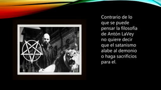 Contrario de lo
que se puede
pensar la filosofía
de Antón LaVey
no quiere decir
que el satanismo
alabe al demonio
o haga sacrificios
para el.
 