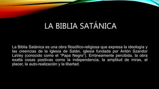 LA BIBLIA SATÁNICA
La Biblia Satánica es una obra filosófico-religiosa que expresa la ideología y
las creencias de la Iglesia de Satán, iglesia fundada por Antón Szandor
LaVey (conocido como el “Papa Negro”). Erróneamente percibida, la obra
exalta cosas positivas como la independencia, la amplitud de miras, el
placer, la auto-realización y la libertad.
 