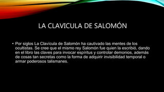 LA CLAVICULA DE SALOMÓN
• Por siglos La Clavícula de Salomón ha cautivado las mentes de los
ocultistas. Se cree que el mismo rey Salomón fue quien la escribió, dando
en el libro las claves para invocar espíritus y controlar demonios, además
de cosas tan secretas como la forma de adquirir invisibilidad temporal o
armar poderosos talismanes.
 