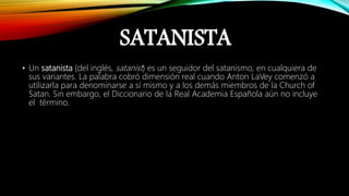 SATANISTA
• Un satanista (del inglés, satanist) es un seguidor del satanismo, en cualquiera de
sus variantes. La palabra cobró dimensión real cuando Anton LaVey comenzó a
utilizarla para denominarse a sí mismo y a los demás miembros de la Church of
Satan. Sin embargo, el Diccionario de la Real Academia Española aún no incluye
el término.
 