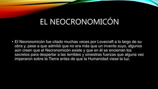 EL NEOCRONOMICÓN
• El Necronomicón fue citado muchas veces por Lovecraft a lo largo de su
obra y, pese a que admitió que no era más que un invento suyo, algunos
aún creen que el Necronomicón existe y que en él se encierran los
secretos para despertar a las terribles y siniestras fuerzas que alguna vez
imperaron sobre la Tierra antes de que la Humanidad viese la luz.
 