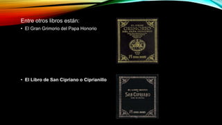 Entre otros libros están:
• El Gran Grimorio del Papa Honorio
• El Libro de San Cipriano o Ciprianillo
 