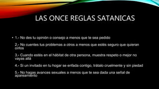 LAS ONCE REGLAS SATANICAS
• 1.- No des tu opinión o consejo a menos que te sea pedido
2.- No cuentes tus problemas a otros a menos que estés seguro que quieran
oírlos
3.- Cuando estés en el hábitat de otra persona, muestra respeto o mejor no
vayas allá
4.- Si un invitado en tu hogar se enfada contigo, trátalo cruelmente y sin piedad
5.- No hagas avances sexuales a menos que te sea dada una señal de
apareamiento
 