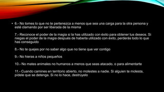 • 6.- No tomes lo que no te pertenezca a menos que sea una carga para la otra persona y
esté clamando por ser liberada de la misma
7.- Reconoce el poder de la magia si la has utilizado con éxito para obtener tus deseos. Si
niegas el poder de la magia después de haberla utilizado con éxito, perderás todo lo que
has conseguido
8.- No te quejes por no saber algo que no tiene que ver contigo
9.- No hieras a niños pequeños
10.- No mates animales no humanos a menos que seas atacado, o para alimentarte
11.- Cuando camines en territorio abierto, no molestes a nadie. Si alguien te molesta,
pídele que se detenga. Si no lo hace, destrúyelo
 