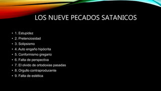 LOS NUEVE PECADOS SATANICOS
• 1. Estupidez
• 2. Pretenciosidad
• 3. Solipsismo
• 4. Auto engaño hipócrita
• 5. Conformismo gregario
• 6. Falta de perspectiva
• 7. El olvido de ortodoxias pasadas
• 8. Orgullo contraproducente
• 9. Falta de estética
 