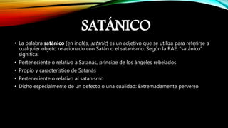 SATÁNICO
• La palabra satánico (en inglés, satanic) es un adjetivo que se utiliza para referirse a
cualquier objeto relacionado con Satán o el satanismo. Según la RAE, “satánico”
significa:
• Perteneciente o relativo a Satanás, príncipe de los ángeles rebelados
• Propio y característico de Satanás
• Perteneciente o relativo al satanismo
• Dicho especialmente de un defecto o una cualidad: Extremadamente perverso
 