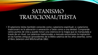 SATANISMO
TRADICIONAL/TEÍSTA
• El satanismo teísta (también conocido como «satanismo espiritual» o «satanismo
tradicional») es la adoración o veneración a Satán como a una deidad. Comprende
varios puntos de vista y puede incluir una creencia en la magia que es manipulada a
través de un ritual. Los satánicos tradicionales a menudo encontrarán la inspiración
en las fuentes antiguas (procedentes de la Biblia satánica de los años sesenta), como
el libro Satanism and Witchcraft de 1862.
 