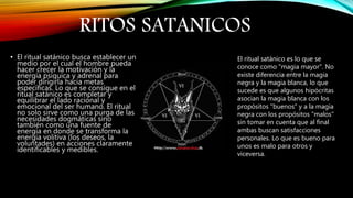 RITOS SATANICOS
• El ritual satánico busca establecer un
medio por el cual el hombre pueda
hacer crecer la motivación y la
energía psíquica y adrenal para
poder dirigirla hacia metas
específicas. Lo que se consigue en el
ritual satánico es completar y
equilibrar el lado racional y
emocional del ser humano. El ritual
no solo sirve como una purga de las
necesidades dogmáticas sino
también como una fuente de
energía en donde se transforma la
energía volitiva (los deseos, la
voluntades) en acciones claramente
identificables y medibles.
El ritual satánico es lo que se
conoce como "magia mayor". No
existe diferencia entre la magia
negra y la magia blanca, lo que
sucede es que algunos hipócritas
asocian la magia blanca con los
propósitos "buenos" y a la magia
negra con los propósitos "malos"
sin tomar en cuenta que al final
ambas buscan satisfacciones
personales. Lo que es bueno para
unos es malo para otros y
viceversa.
 