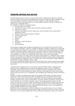 Jogando pérolas aos porcos
A mídia cristista, através dos seus livros, revistas, filmes, novelas e publicações em geral, tem construído,
nestes dois milênios, toda uma visão estereotipada acerca de Satan. Por outro lado, alguns conjuntos de death
metal, sob inspiração desta mídia, criam letras de música, inspirando a violência gratuita, consumo
exacerbado de tóxicos, matança de animais etc., levando o público realmente a crer que está entrando em
contacto com a comunidade satânica.
São atribuídos ao Satanismo os seguintes aspectos:
• Pacto de sangue com o demônio
• Caminhada em cima de cacos de vidro para mostrar veneração ao demônio
• Orgias de sexo e droga
• Vandalismo efetuados por gangs de adolescentes, que usam símbolos como o número 666 e o
pentagrama invertido
• Violação, furto ou incêndio de igrejas e cemitérios
• Suicídio de adolescentes
• Abuso infantil
• Seqüestro
• Estupro
• Mutilação e sacrifício de animais
• Assassinato
• Sacrifício humano
Eu me pergunto: qualquer destas atividades traz algum proveito ao ser humano? É claro que não! Trazem
como resultado o manicômio, a cadeia ou o cemitério. O Satanismo verdadeiro se abstém de coisas deste tipo.
As escolas principais do Satanismo, a Igreja de Satan e o Templo de Set, denunciam claramente as atividades
criminosas com imenso desprezo; a pessoa nunca vai encontrar tais idéias no seio destas organizações. Pelo
contrário, qualquer atividade ilícita é imediatamente denunciada, ao invés dos cultos divinos que inúmeras
vezes acobertam os seus líderes, sob a idéia de que a Deus cabe o castigo, e não à justiça humana.
Os grupos que cometem essas práticas infames são, de fato, pseudo-satanistas e o credo básico destes imbecis
resume-se na concepção de que o Diabo é a personificação do mal absoluto, sendo, portanto, recompensados
na exata proporção do ato perpetrado. Assim, o servilismo, que é a marca registrada das religiões abraâmicas
é repetido por tais grupos, mudando-se apenas o rótulo.
Uma vez que as organizações satânicas são aceitas até mesmo pelas forças armadas americanas, por exemplo,
um soldado pode ter um rito fúnebre satanista em caso de seu falecimento, houve uma reação pelos acólitos
da luz divina.
A década de 80 foi assolada pelo que se convencionou chamar de O Pânico Satânico. Fundamentalistas
cristãos americanos espalharam que havia uma imensa organização satânica secreta, com milhões de
participantes, responsável por crimes como tortura e mutilação de animais, pornografia e abuso infantil,
seqüestro infantil e assassínio ritualístico de crianças. Há mesmo várias etapas neste ritual, mas nem sequer
vale a tinta gasta em descrevê-lo. A conseqüência é que a propagação pela mídia quase acarretou uma histeria
coletiva.
Kenneth V. Lanning é um agente especial supervisor na academia do FBI situado em Virgínia, que tem
combatido os crimes sexuais infantis desde 1981, trabalhando hoje como consultor para diversas forças
policiais. Ele começou a ouvir sobre o ritual de abuso satânico em 1983, procedendo a uma investigação
profunda e minuciosa sobre o mesmo. Lanning define o assassinato satânico como aquele cometido por dois
ou mais indivíduos que racionalmente planejam o crime e cuja motivação primária é efetuar um ritual
satânico prescrito para o assassínio. Usando esta definição, ele foi INCAPAZ de identificar pelo menos um
assassinato satânico documentado nos EUA, mesmo gastando parcialmente 7 anos e usando totalmente 11
anos do seu tempo pesquisando na área da vitimização infantil, fato este que o levou a ser considerado um
satanista infiltrado no FBI por vários líderes religiosos.
O problema é que, se um grupo passa a admitir a realização de um sacrifício humano, como o do Charles
Manson, não vai durar muito tempo, porque alguém do grupo, o chamado elo fraco da corrente, será incapaz
de cometer o ato, ou de manter segredo sobre o mesmo. Além disso, a polícia não é idiota, cedo ou tarde vai

- 10 -

 