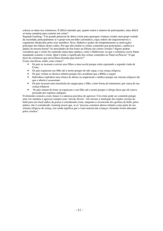 colocar as mãos nos criminosos. É difícil entender que, quanto maior o número de participantes, mais difícil
se torna conspirar para cometer um crime?
Segundo Lanning, “Um grande potencial de abuso existe para quaisquer crianças criadas num grupo isolado
da sociedade, principalmente se o grupo tem um líder carismático, cujas ordens são inquestionáveis e
cegamente obedecidas pelos seus membros. Sexo, dinheiro e poder são freqüentemente as motivações
principais dos líderes destes cultos. Por que não rotular os crimes cometidos por protestantes, católicos e
judeus da mesma forma? As atrocidades de Jim Jones na Güiana são crimes cristãos? Alguns podem
considerar que o crime foi cometido numa data satânica, como o Halloween, ou que o criminoso ouviu Satan
mandando cometer o crime. Qual é então o significado dos crimes cometidos no Natal ou Páscoa? O que
dizer do criminoso que ouviu Deus dizendo para fazê-lo?”
Como classificar, então, estes crimes?
• Os pais se recusam a enviar seus filhos a uma escola porque estão esperando a segunda vinda de
Cristo
• Os pais espancam seu filho até a morte porque ele não segue a sua crença religiosa
• Os pais violam os direitos infantis porque eles acreditam que a Bíblia o requer
• Indivíduos explodem uma clínica de aborto ou seqüestram o médico porque seu sistema religioso diz
que o aborto é assassinato
• Os pais recusam uma transfusão de sangue para o filho, como forma de tratamento, por causa da sua
crença religiosa
•
Os pais matam de fome ou espancam o seu filho até a morte porque o clérigo disse que ele estava
possuído por espíritos malignos
O elemento comum a esses rituais é a natureza psicótica do agressor. Um crime pode ser cometido porque
uma voz mandou o agressor cumprir uma "missão divina". Até mesmo a mutilação dos órgãos sexuais do
bebê para um ritual sádico de prazer é considerado crime, enquanto a circuncisão dos genitais do bebê, pelos
judeus, não é considerado. Lanning assere que, se as “pessoas cometem abusos infantis como parte de seu
sistema religioso de crença, isto ainda significa que a vasta maioria das crianças vitimadas foram abusadas
pelos cristãos”.

- 11 -

 