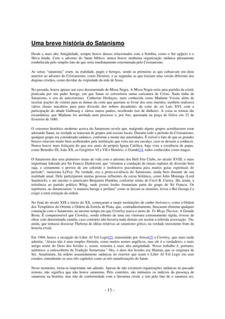 Uma breve história do Satanismo
Desde a mais alta Antigüidade, sempre houve deuses relacionados com a Sombra, como o Set egípcio e o
Shiva hindu. Com o advento do Satan bíblico, nunca houve nenhuma organização satânica plenamente
estabelecida pelo simples fato de que seria imediatamente exterminada pelo Cristianismo.
As seitas “satanistas” eram, na realidade, pagãs e hereges, sendo as primeiras as que cultuavam um deus
anterior ao advento do Cristianismo, como Dionísio, e as segundas as que traziam uma versão diferente dos
dogmas cristãos, como duvidar da virgindade da mãe de Jesus.
No passado, houve apenas um caso documentado de Missa Negra. A Missa Negra seria uma paródia da cristã,
praticada por um padre herege, em que Satan se converteria numa caricatura de Cristo. Nada tinha de
Satanismo, e sim de anticristismo. Catherine Deshayes, mais conhecida como Madame Voisin, além de
receitar poções de veneno para as damas da corte que queriam se livrar dos seus maridos, também realizava
vários rituais macabros para pura diversão dos nobres decadentes da corte do rei Luís XVI, com a
participação do abade Guibourg e vários outros padres, recebendo rios de dinheiro. A coisa se tornou tão
escandalosa, que Madame foi arrolada num processo e, por fim, queimada na praça de Grève em 22 de
fevereiro de 1680.
O consenso histórico moderno acerca do Satanismo revela que, malgrado alguns grupos acreditassem estar
adorando Satan, na verdade se tratavam de grupos anti-sociais locais. Durante todo o período do Cristianismo,
qualquer grupo era considerado satânico, conforme a mente das autoridades. É risível o fato de que os grandes
bruxos estavam muito bem acobertados pela instituição que viria em seu encalço, caso se dessem a conhecer.
Nunca houve mais feitiçaria do que nos anais da própria Igreja Católica, haja vista a existência de papas,
como Benedito IX, João XX, os Gregórios VI e VII e Honório, o Grande[1], todos conhecidos como magos.
O Satanismo deu seus primeiros sinais de vida com o advento dos Hell Fire Clubs, no século XVIII, o mais
importante liderado por Sir Francis Dashwood, que “orientou a condução de rituais repletos de diversão bem
suja, e certamente o proveu de um colorido e inofensivo psicodrama para muitos guias espirituais do
período”, menciona LaVey. Na verdade, era a proto-existência do Satanismo, ainda bem distante de sua
realidade atual. Dele participaram muitas pessoas influentes da coroa britânica, como John Montagu (Lord
Sandwich), e até mesmo o americano Benjamin Flanklin, conforme relato de Cecil B. Currey. Há, ainda, a
referência ao partido político Whig, onde jovens lordes formariam parte do grupo de Sir Francis. Os
repórteres, ao denunciarem “a maneira herege e profana” como se davam as reuniões, levou o Rei George I a
exigir a total extinção da ordem.
No final do século XIX e início do XX, começaram a surgir instituições de cunho thelemico, como a Ordem
dos Templários do Oriente e Ordem da Estrela de Prata, que, contraditoriamente, buscaram eliminar qualquer
conotação com o Satanismo, ao mesmo tempo em que Crowley usava o moto de To Mega Therion, A Grande
Besta. É compreensível que Crowley, sendo rebento de uma era vitoriana extremamente rígida, tivesse de
obrar com determinada cautela, caso contrário não haveria nada demais em aceitar a referida associação. Ou,
ainda, que tentasse dissociar Thelema de idéias relativas ao satanismo gótico, na verdade inexistente fruto da
histeria cristã.
Em 1904, houve a recepção do Liber Al Vel Legis[2], transmitido por Aiwaz[3] a Crowley, que mais tarde
admitiu: “Aiwaz não é uma simples fórmula, como muitos nomes angélicos, mas ele é o verdadeiro, o mais
antigo nome do Deus dos Iezides e, assim, remonta à mais alta antigüidade. Nosso trabalho é, portanto,
autêntico; a redescoberta da Tradição Sumeriana.” Ora, o deus dos Iezides era Shaitan, que se originara de
Set. Atualmente, há ordens assumidamente satânicas no exterior que usam o Liber Al Vel Legis em seus
estudos, entendendo os seus três capítulos como as três manifestações de Satan.
Neste momento, torna-se importante um adendo. Apesar de não existirem organizações satânicas no passado
remoto, não significa que não houve satanistas. Pelo contrário, são inúmeros os indícios da presença de
satanistas na história, mas não de conformidade com a literatura cristã, e sim pelo fato de o satanista ser,

- 13 -

 
