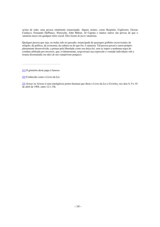acima de tudo, uma pessoa totalmente emancipada. Alguns nomes, como Rasputin, Cagliostro, Giosue
Carducci, Fernando DePlancy, Nietzsche, John Milton, Al Capone e muitos outros são provas de que o
satanista nasce em qualquer meio social. Eles foram de facto satanistas.
Qualquer pessoa que seja, ou tenha sido no passado, emancipada de quaisquer grilhões escravizantes da
religião, da política, da economia, da cultura ou do que for, é satanista. Tal pessoa possui o amor-próprio
plenamente desenvolvido, a primar pela liberdade como sua única lei, sem se impor a nenhuma regra de
conduta arbitrada por terceiros, que, evidentemente, tergiversará sua expressão e vontade individuais sob a
tirania dissimulada (ou não) de um vampirismo psíquico.

[1] O grimório deste papa é famoso.
[2] Conhecido como o Livro da Lei.
[3] Aiwaz ou Aiwass é uma inteligência preter-humana que ditou o Livro da Lei a Crowley, nos dias 8, 9 e 10
de abril de 1904, entre 12 e 13h.

- 14 -

 