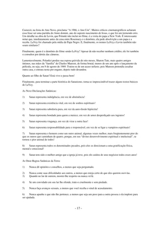 Castavet, na festa do Ano Novo, proclama “A 1966, o Ano Um”. Muitos críticos cinematográficos acharam
essa frase ser uma paródia do Anno domini, ano do suposto nascimento de Jesus, o que foi um tremendo erro.
Um detalhe na obra de Levin, que Polanki não inclui no filme, é a visita do papa a New York. É interessante
notar que, imediatamente antes da cena entre Rosemary e o demônio, ela pede absolvição a um papa e a
recebe. LaVey foi chamado pela mídia de Papa Negro. E, finalmente, os nomes LaVey e Levin também não
soam similares?
Finalmente, quem é o demônio do filme senão LaVey? Apesar de não receber nenhum crédito, ele foi também
o consultor por detrás das câmeras.
Lamentavelmente, Polanksi perdeu sua esposa grávida de oito meses, Sharon Tate, mais quatro amigos
íntimos, nas mãos da “família” de Charles Manson, de forma brutal, menos de um ano após o lançamento da
película, ou seja, em 9 de agosto de 1969. Tratou-se de um acaso nefasto, pois Manson pretendia assaltar
outra casa, e entrara nesta por engano, depois tudo desandou.
Quanto ao filho de Satan? Está vivo e passa bem!
Finalmente, para terminar a parte histórica do Satanismo, torna-se imprescindível trazer alguns textos básicos
de LaVey.
As Nove Declarações Satânicas:
1)

Satan representa indulgência, em vez de abstinência!

2)

Satan representa existência vital, em vez de sonhos espirituais!

3)

Satan representa sabedoria pura, em vez da auto-ilusão hipócrita!

4)

Satan representa bondade para quem a merece, em vez de amor desperdiçado aos ingratos!

5)

Satan representa vingança, em vez de virar a outra face!

6)

Satan representa responsabilidade para o responsável, em vez de se ligar a vampiros espirituais!

7)
Satan representa o homem como um outro animal, algumas vezes melhor, mais freqüentemente pior do
que os outros que caminham de quatro, porque, em seu “divino desenvolvimento espiritual e intelectual”, se
tornou o pior animal de todos!
8)
Satan representa todos os denominados pecados, pois eles se direcionam a uma gratificação física,
mental e emocional!
9)

Satan tem sido o melhor amigo que a igreja já teve, pois ele cuidou de seus negócios todos esses anos!

As Onze Regras Satânicas da Terra:
1)

Nunca dê opiniões e conselhos, a menos que seja perguntado.

2)
3)

Nunca conte suas dificuldades aos outros, a menos que esteja certo de que eles querem ouvi-las.
Quando no lar de outrem, mostre-lhe respeito ou nunca vá lá.

4)

Se um convidado em seu lar lhe ofende, trate-o cruelmente e sem piedade.

5)

Nunca faça avanços sexuais, a menos que você receba o sinal de acasalamento.

6)
Nunca apanhe o que não lhe pertence, a menos que seja um peso para a outra pessoa e ela implore para
ser ajudada.

- 17 -

 