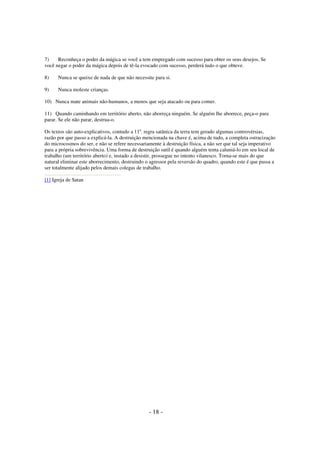 7)
Reconheça o poder da mágica se você a tem empregado com sucesso para obter os seus desejos. Se
você negar o poder da mágica depois de tê-la evocado com sucesso, perderá tudo o que obteve.
8)

Nunca se queixe de nada de que não necessite para si.

9)

Nunca moleste crianças.

10) Nunca mate animais não-humanos, a menos que seja atacado ou para comer.
11) Quando caminhando em território aberto, não aborreça ninguém. Se alguém lhe aborrece, peça-o para
parar. Se ele não parar, destrua-o.
Os textos são auto-explicativos, contudo a 11a. regra satânica da terra tem gerado algumas controvérsias,
razão por que passo a explicá-la. A destruição mencionada na chave é, acima de tudo, a completa ostracização
do microcosmos do ser, e não se refere necessariamente à destruição física, a não ser que tal seja imperativo
para a própria sobrevivência. Uma forma de destruição sutil é quando alguém tenta caluniá-lo em seu local de
trabalho (um território aberto) e, instado a desistir, prossegue no intento vilanesco. Torna-se mais do que
natural eliminar este aborrecimento, destruindo o agressor pela reversão do quadro, quando este é que passa a
ser totalmente alijado pelos demais colegas de trabalho.
[1] Igreja de Satan

- 18 -

 