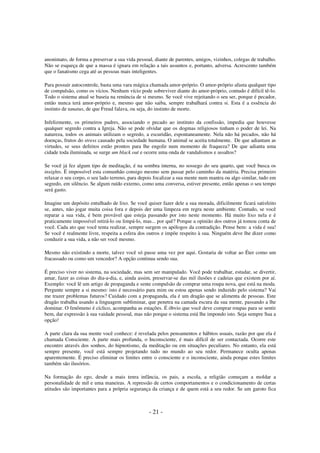 anonimato, de forma a preservar a sua vida pessoal, diante de parentes, amigos, vizinhos, colegas de trabalho.
Não se esqueça de que a massa é ignara em relação a tais assuntos e, portanto, adversa. Acrescento também
que o fanatismo cega até as pessoas mais inteligentes.
Para possuir autocontrole, basta uma vara mágica chamada amor-próprio. O amor-próprio afasta qualquer tipo
de compulsão, como os vícios. Nenhum vício pode sobreviver diante do amor-próprio, contudo é difícil tê-lo.
Todo o sistema atual se baseia na renúncia de si mesmo. Se você vive rejeitando o seu ser, porque é pecador,
então nunca terá amor-próprio e, mesmo que não saiba, sempre trabalhará contra si. Esta é a essência do
instinto de tanatus, de que Freud falava, ou seja, do instinto de morte.
Infelizmente, os primeiros padres, associando o pecado ao instituto da confissão, impedia que houvesse
qualquer segredo contra a Igreja. Não se pode olvidar que os dogmas religiosos tinham o poder de lei. Na
natureza, todos os animais utilizam o segredo, a escuridão, espontaneamente. Nela não há pecados, não há
doenças, frutos do stress causado pela sociedade humana. O animal se aceita totalmente. De que adiantam as
virtudes, se seus defeitos estão prontos para lhe engolir num momento de fraqueza? De que adianta uma
cidade toda iluminada, se surge um black out e ocorre uma onda de vandalismos e assaltos?
Se você já fez algum tipo de meditação, é na sombra interna, no sossego do seu quarto, que você busca os
insights. Ë impossível esta comunhão consigo mesmo sem passar pelo caminho da matéria. Precisa primeiro
relaxar o seu corpo, o seu lado terreno, para depois focalizar a sua mente num mantra ou algo similar, tudo em
segredo, em silêncio. Se algum ruído externo, como uma conversa, estiver presente, então apenas o seu tempo
será gasto.
Imagine um depósito entulhado de lixo. Se você quiser fazer dele a sua morada, dificilmente ficará satisfeito
se, antes, não jogar muita coisa fora e depois der uma limpeza em regra neste ambiente. Contudo, se você
reparar a sua vida, é bem provável que esteja passando por isto neste momento. Há muito lixo nela e é
praticamente impossível retirá-lo ou limpá-lo, mas... por quê? Porque a opinião dos outros já tomou conta de
você. Cada ato que você tenta realizar, sempre surgem os apólogos da contradição. Pense bem: a vida é sua!
Se você é realmente livre, respeita a esfera dos outros e impõe respeito à sua. Ninguém deve lhe dizer como
conduzir a sua vida, a não ser você mesmo.
Mesmo não existindo a morte, talvez você só passe uma vez por aqui. Gostaria de voltar ao Éter como um
fracassado ou como um vencedor? A opção continua sendo sua.
É preciso viver no sistema, na sociedade, mas sem ser manipulado. Você pode trabalhar, estudar, se divertir,
amar, fazer as coisas do dia-a-dia, e, ainda assim, preservar-se das mil ilusões e cadeias que existem por aí.
Exemplo: você lê um artigo de propaganda e sente compulsão de comprar uma roupa nova, que está na moda.
Pergunte sempre a si mesmo: isto é necessário para mim ou estou apenas sendo induzido pelo sistema? Vai
me trazer problemas futuros? Cuidado com a propaganda, ela é um dragão que se alimenta de pessoas. Este
dragão trabalha usando a linguagem subliminar, que penetra na camada escura da sua mente, passando a lhe
dominar. O fenômeno é cíclico, acompanha as estações. É óbvio que você deve comprar roupas para se sentir
bem, dar expressão à sua vaidade pessoal, mas não porque o sistema está lhe impondo isto. Seja sempre Sua a
opção!
A parte clara da sua mente você conhece: é revelada pelos pensamentos e hábitos usuais, razão por que ela é
chamada Consciente. A parte mais profunda, o Inconsciente, é mais difícil de ser contactada. Ocorre este
encontro através dos sonhos, do hipnotismo, da meditação ou em situações peculiares. No entanto, ela está
sempre presente, você está sempre projetando tudo no mundo ao seu redor. Permanece oculta apenas
aparentemente. É preciso eliminar os limites entre o consciente e o inconsciente, ainda porque estes limites
também são ilusórios.
Na formação do ego, desde a mais tenra infância, os pais, a escola, a religião começam a moldar a
personalidade de mil e uma maneiras. A repressão de certos comportamentos e o condicionamento de certas
atitudes são importantes para a própria segurança da criança e de quem está a seu redor. Se um garoto fica

- 21 -

 