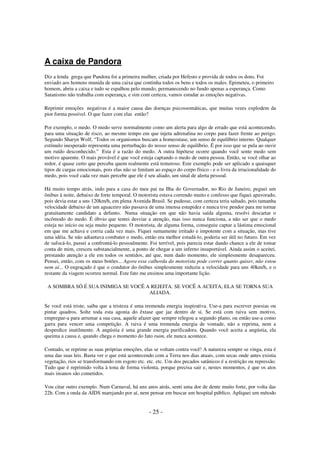 A caixa de Pandora
Diz a lenda grega que Pandora foi a primeira mulher, criada por Hefesto e provida de todos os dons. Foi
enviado aos homens munida de uma caixa que continha todos os bens e todos os males. Epimeteu, o primeiro
homem, abriu a caixa e tudo se espalhou pelo mundo, permanecendo no fundo apenas a esperança. Como
Satanismo não trabalha com esperança, e sim com certeza, vamos estudar as emoções negativas.
Reprimir emoções negativas é a maior causa das doenças psicossomáticas, que muitas vezes explodem da
pior forma possível. O que fazer com elas então?
Por exemplo, o medo. O medo serve normalmente como um alerta para algo de errado que está acontecendo,
para uma situação de risco, ao mesmo tempo em que injeta adrenalina no corpo para fazer frente ao perigo.
Segundo Sharyn Wolf, “Todos os organismos buscam a homeostase, um senso de equilíbrio interno. Qualquer
estímulo inesperado representa uma perturbação do nosso senso de equilíbrio. É por isso que se pula ao ouvir
um ruído desconhecido.” Esta é a razão do medo. A outra hipótese ocorre quando você sente medo sem
motivo aparente. O mais provável é que você esteja captando o medo de outra pessoa. Então, se você olhar ao
redor, é quase certo que perceba quem realmente está temeroso. Este exemplo pode ser aplicado a quaisquer
tipos de cargas emocionais, pois elas não se limitam ao espaço do corpo físico - e o livra da irracionalidade do
medo, pois você cada vez mais percebe que ele é seu aliado, um sinal de alerta pessoal.
Há muito tempo atrás, indo para a casa do meu pai na Ilha do Governador, no Rio de Janeiro, peguei um
ônibus à noite, debaixo de forte temporal. O motorista estava correndo muito e confesso que fiquei apavorado,
pois devia estar a uns 120km/h, em plena Avenida Brasil. Se pudesse, com certeza teria saltado, pois tamanha
velocidade debaixo de um aguaceiro não passava de uma imensa estupidez e nunca tive pendor para me tornar
gratuitamente candidato a defunto. Numa situação em que não havia saída alguma, resolvi descartar o
incômodo do medo. É óbvio que tentei desviar a atenção, mas isso nunca funciona, a não ser que o medo
esteja no início ou seja muito pequeno. O motorista, de alguma forma, conseguiu captar a lástima emocional
em que me achava e corria cada vez mais. Fiquei sumamente irritado e impotente com a situação, mas tive
uma idéia. Se não adiantava combater o medo, então era melhor estudá-lo, poderia ser útil no futuro. Em vez
de sufocá-lo, passei a confrontá-lo pessoalmente. Foi terrível, pois parecia estar dando chance a ele de tomar
conta de mim, cresceu substancialmente, a ponto de chegar a um inferno insuportável. Ainda assim o aceitei,
prestando atenção a ele em todos os sentidos, até que, num dado momento, ele simplesmente desapareceu.
Pensei, então, com os meus botões... Agora esse calhorda do motorista pode correr quanto quiser, não estou
nem aí... O engraçado é que o condutor do ônibus simplesmente reduziu a velocidade para uns 40km/h, e o
restante da viagem ocorreu normal. Este fato me ensinou uma importante lição.
A SOMBRA SÓ É SUA INIMIGA SE VOCÊ A REJEITA. SE VOCÊ A ACEITA, ELA SE TORNA SUA
ALIADA.
Se você está triste, saiba que a tristeza é uma tremenda energia inspirativa. Use-a para escrever poesias ou
pintar quadros. Solte toda esta agonia do êxtase que jaz dentro de si. Se está com raiva sem motivo,
empregue-a para arrumar a sua casa, aquele afazer que sempre relegou a segundo plano, ou então use-a como
garra para vencer uma competição. A raiva é uma tremenda energia de vontade, não a reprima, nem a
desperdice inutilmente. A angústia é uma grande energia purificadora. Quando você aceita a angústia, ela
queima a causa e, quando chega o momento do fato ruim, ele nunca acontece.
Contudo, se reprime as suas próprias emoções, elas se voltam contra você! A natureza sempre se vinga, esta é
uma das suas leis. Basta ver o que está acontecendo com a Terra nos dias atuais, com secas onde antes existia
vegetação, rios se transformando em esgoto etc. etc. etc. Um dos pecados satânicos é a restrição ou repressão.
Tudo que é reprimido volta à tona de forma violenta, porque precisa sair e, nestes momentos, é que os atos
mais insanos são cometidos.
Vou citar outro exemplo. Num Carnaval, há uns anos atrás, senti uma dor de dente muito forte, por volta das
22h. Com a onda da AIDS marejando por aí, nem pensar em buscar um hospital público. Apliquei um método

- 25 -

 