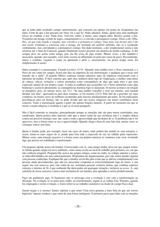 que já tinha dado resultado comigo anteriormente, que consistia em apertar um ponto da Acupuntura nas
mãos. Certo de que a dor passaria em 5min, foi o que fiz. Nada adiantou. Então, apelei para uma meditação
eficaz no combate a dor. Nada feito. Veio-me, então, à mente, uma singela idéia. Resolvi aceitar a dor.
Visualizei um monge vestido de negro, cumprimentei-o e o convidei a permanecer comigo. Disse a ele: Olha,
Dor, sei que todo mundo a repudia, mas convido-a a permanecer comigo. Uma noite sem dormir não é tão
mal assim. Continuei a conversar com o monge, me tornando um perfeito anfitrião, não só o recebendo
cordialmente, mas convidando-o a permanecer comigo. Em dado momento, a dor simplesmente sumiu e não
retornou até o final do Carnaval, quando finalmente resolvi procurar um dentista da minha confiança. A dor
sempre deve ser aceita como amiga, pois ela lhe avisa de algo errado. Muitas vezes, a dor também é
necessária, quando, por exemplo, você sente coceira ou alfinetadas no peito por causa de gases. Pessoalmente,
nunca a combato, coçando o corpo ou apertando o peito e, sinceramente, em pouco tempo some. Eu
simplesmente A aceito.
Outro exemplo é a menstruação. Citando Levítico 15:19, “Quando uma mulher tiver o fluxo menstrual, e o
fluxo de seu corpo for sangue, ficará sete dias na impureza da sua menstruação, e qualquer que a tocar será
imundo até a tarde”. O petardo bíblico continua citando inúmeros tipos de impureza relacionado com o
mênstruo da mulher. É fácil concluir que, após dois milênios deste tipo de vituperação, a mulher sinta dores
de cabeça, cólicas, irritações e outras anomalias como conseqüência de algo que nada mais é que uma
expressão natural de seu próprio corpo. A todas as mulheres que aconselhei ver o fluxo menstrual como algo
benfazejo e aceitá-lo plenamente, as conseqüências doentias logo se afastaram. O mesmo acontece em relação
ao puerpério, pois, no mesmo texto, em 12:1, “Se uma mulher conceber e tiver um menino, será imunda
durante sete dias”, agravando-se para duas semanas, se for menina (12:5). Pelo fato de a gravidez ser mais
complexa, há muitos casos de mulheres acometidas pela loucura imediatamente pós-parto. Se há explicações
psicológicas para tal doença, não se pode olvidar que tais textos religiosos em muito contribuem neste
contexto. Tanto a menstruação quanto o parto são apenas funções naturais. A partir do momento em que se
incute a noção religiosa o resultado é o que se vê neste parágrafo.
Não é fácil controlar as emoções, principalmente porque as emoções não são para serem controladas, mas
canalizadas. Quem pratica artes marciais sabe que a maior razão da sua existência não é a simples defesa
contra um possível inimigo, mas dar vazão a toda a agressividade que há dentro de si. O problema não é ser
agressivo, mas a forma como se usa a agressividade. Quando chega a hora de uma luta real, muitas vezes se
consegue vencer sem lutar.
Quem é tímido, pode, por exemplo, fazer um curso de teatro, onde poderá dar sentido às suas emoções e,
assim, tornar-se mais seguro de si, pondo para fora toda a expressão do seu ser tolhido pelas repressões.
Muitas vezes, uma emoção negativa é a forma como sua própria natureza se comunica com você, revelando
algo que precisa ser trabalhado e transformado.
Um pequeno adendo acerca da timidez. Conversando com A., uma amiga minha, disse-me que sempre sentiase tímida quando surgia em novo ambiente, como numa escola ou local de trabalho pela primeira vez, em que
não conhecia ninguém. Perguntei-lhe acerca dos grupos antigos, como no clube, no colégio anterior e outros,
se tinha dificuldades em seus relacionamentos. Respondeu-me negativamente, pois não sentia timidez alguma
com pessoas conhecidas. Expliquei-lhe que a timidez servia-lhe para evitar que se abrisse completamente com
pessoas ainda desconhecidas, que não era necessário comportar-se extrovertidamente logo de início, e sim
seguir sua real natureza, pois este estilo de ser, assinatura pessoal, essência íntima, que combina aspectos
externos e internos de Si, é que realmente lhe daria poder em quaisquer situações, inclusive as novas. A. saiu
satisfeita de nossa conversa e nunca mais reclamou de sua timidez, pois aprendeu a usá-la produtivamente.
Faço um parênteses aqui. O Satanismo não se preocupa com a evolução e sim com a transformação ou
absorção. Na evolução só se junta mais tralha; na transformação, jogam-se as tralhas fora. Portanto, quando
for empregado o termo evolução, o Autor refere-se ao trabalho cumulativo na ilusão do campo físico dual.
Jamais negue a si mesmo! Jamais reprima o que sente! Uma raiva genuína é mais bela do que um sorriso
hipócrita! Apenas conduza o que sente de uma forma inteligente. O primeiro passo para lidar com as emoções

- 26 -

 
