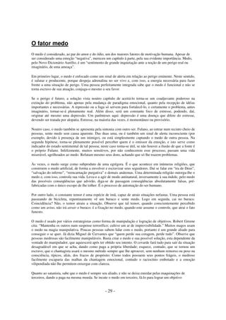 O fator medo
O medo é considerado, ao par do amor e do ódio, um dos maiores fatores de motivação humana. Apesar de
ser considerado uma emoção “negativa”, mereceu um capítulo à parte, pela sua evidente importância. Medo,
pelo Novo Dicionário Aurélio, é um “sentimento de grande inquietação ante a noção de um perigo real ou
imaginário, de uma ameaça”.
Em primeiro lugar, o medo é enfocado como um sinal de alerta em relação ao perigo eminente. Neste sentido,
é salutar e producente, porque despeja adrenalina no ser vivo e, com isso, a energia necessária para fazer
frente a uma situação de perigo. Uma pessoa perfeitamente integrada sabe que o medo é funcional e não se
torna escravo de sua atuação, conjuga-o mesmo a seu favor.
Se o perigo é futuro, a solução vista noutro capítulo de aceitá-lo torna-se um coadjuvante poderoso na
extinção do problema, não apenas pela mudança de paradigma emocional, quanto pela recepção de idéias
importantes e necessárias. A repressão ou a fuga só servem para fortalecê-lo, e certamente o problema, antes
imaginário, tornar-se-á plenamente real. Além disso, será um constante foco de estresse, podendo, daí,
originar até mesmo uma depressão. Um parênteses aqui: depressão é uma doença que difere do estresse,
devendo ser tratada por alopatia. Estresse, na maioria das vezes, é momentâneo ou provisório.
Noutro caso, o medo também se apresenta pela sintonia com outro ser. Fulano, ao entrar num recinto cheio de
pessoas, sente medo sem causa aparente. Das duas uma, ou é também um sinal de alerta inconsciente (por
exemplo, devido à presença de um inimigo), ou está simplesmente captando o medo de outra pessoa. Na
segunda hipótese, torna-se plenamente possível perceber quem é o emissor da emoção, e isto serve como
indicador do estado sentimental de tal pessoa; neste caso torna-se útil, se não houver a ilusão de que a fonte é
o próprio Fulano. Infelizmente, muitos sensitivos, por não conhecerem esse processo, passam uma vida
miserável, agrilhoados ao medo. Refutam mesmo seus dons, achando que só lhe trazem problemas.
Às vezes, o medo surge como subproduto de uma egrégora. É o que acontece em inúmeras religiões, que
constroem o medo artificial, de forma a envolver e escravizar seus seguidores. Daí se falar em “ira de Deus”,
“salvação do inferno”, “reencarnação purgativa” e demais anátemas. Uma determinada religião outorga-lhe o
medo e, com isso, controla sua vida. Leva-o a agir de modo antinatural, inversamente à sua índole, pelo medo
das possíveis conseqüências que advirão, diga-se de passagem conseqüências absolutamente falsas, préfabricadas com o único escopo de lhe tolher. É o processo de automação do ser humano.
Por outro lado, o constante temor é uma espécie de imã, capaz de atrair situações nefastas. Uma pessoa está
passeando de bicicleta, repentinamente vê um buraco e sente medo. Logo em seguida, cai no buraco.
Coincidência? Não, o temor atraiu a situação. Observe que tal temor, quando conscientemente percebido
como um aviso, não irá atrair o buraco; é a fixação no medo, quando este assume o controle, que atrai o fato
funesto.
O medo é usado por vários estrategistas como forma de manipulação e logração de objetivos. Robert Greene
cita: “Mantenha os outros num suspense terrorífico; cultive um ar de imprevisibilidade.” Muitos magos usam
o medo na magia manipulativa. Poucas pessoas sabem lidar com o medo, portanto é um grande aliado para
conseguir o se quer. Já dizia Miguel de Cervantes que “quem perde sua coragem, perde tudo”. Observe que
pessoas medrosas são facilmente manipuláveis. Basta criar o medo e sua possível solução, esta dependente da
vontade do manipulador, que aquiescerá após ter obtido seu intento. O covarde fará tudo para sair da situação
desagradável em que se acha, dando como paga a própria liberdade; esquece, contudo, que se tornou um
escravo, que o chantagista usará o mesmo método sempre que lhe aprouver, sem nenhum remorso ou peso na
consciência, típicos, aliás, dos fracos de propósito. Como todos possuem seus pontos frágeis, o medroso
facilmente escaparia das malhas da chantagem emocional, contudo o raciocínio embotado e a emoção
vilipendiada não lhe permitem enxergar com clareza.
Quanto ao satanista, sabe que o medo é sempre seu aliado, e não se deixa enredar pelas maquinações de
terceiros, dando a paga na mesma moeda. Se incute o medo em terceiro, fá-lo para lograr um objetivo

- 29 -

 