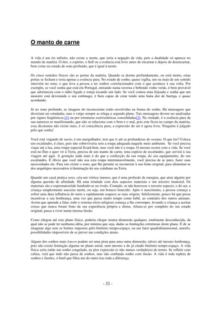 O manto de carne
A vida é um rio infinito, não existe a morte, que seria a negação da vida, pois a dualidade só aparece no
mundo da matéria. O éter, o espírito, o Self ou a essência está livre antes de encarnar e depois de desencarnar,
bem como no estado de sono profundo, que é igual à morte.
Os cinco sentidos físicos são as portas da matéria. Quando se dorme profundamente, ou está morto, estas
portas se fecham e resta apenas a essência pura. No estado de sonho, quase vigília, um ou mais de um sentido
intervém no sono, o que leva a pessoa a ter sonhos correlacionados com o que acontece à sua volta. Por
exemplo, se você sonha que está em Portugal, entrando numa taverna e bebendo vinho verde, é bem provável
que adormeceu com o rádio ligado e esteja tocando um fado. Se você comeu uma feijoada e sonha que um
monstro está devorando o seu estômago, é bem capaz de estar tendo uma baita dor de barriga, e quase
acordando.
Já no sono profundo, as imagens do inconsciente estão envolvidas na forma do sonho. Há mensagens que
deveriam ser estudadas, mas o vulgo sempre as relega a segundo plano. Tais mensagens devem ser analisadas
por signos lingüísticos,[1] ou por estruturas eso/exotéricas consolidadas[2]. Na verdade, é a essência pura da
sua natureza se manifestando, que não se relaciona com o bem e o mal, pois este ficou no campo da matéria,
essa dicotomia não existe mais, é só consciência pura, a expressão do ser é agora livre. Ninguém é julgado
pelo que sonha!
Você está viajando de navio, é um mergulhador, tem que ir até as profundezas do oceano. O que faz? Coloca
um escafandro, é claro, pois não sobreviveria sem a roupa adequada naquele meio ambiente. Se você precisa
viajar até a lua, uma roupa espacial ficará bem, mas você não é a roupa. O mesmo ocorre com a vida. Se você
está no Éter e quer vir à Terra, precisa de um manto de carne, uma espécie de escafandro, que servirá à sua
viagem até aqui. A gestação nada mais é do que a confecção da sua roupa, do seu equipamento, do seu
escafandro. É óbvio que você não usa esta roupa interminavelmente, você precisa de ar puro, fazer suas
necessidades etc. Para isto existe o sono, que lhe permite se reconectar à sua fonte original, para alimentar-se
dos arquétipos necessários à iluminação do seu cotidiano na Terra.
Quando um casal pratica sexo, cria um vórtice imenso, que é uma profusão de energias, que atrai alguém por
alguma questão de afinidade. Há uma trindade com dois aspectos materiais e um terceiro imaterial. Os
materiais são o espermatozóide fundindo-se no óvulo. Contudo, se não houvesse o terceiro aspecto, o do ser, a
criança simplesmente nasceria inerte, ou seja, um boneco fenecido. Após o nascimento, a pessoa começa a
sofrer uma dura influência do meio e rapidamente esquece as suas origens. Infelizmente, pouco há que possa
incentivar a sua lembrança, uma vez que passa muito tempo como bebê, ao contrário dos outros animais.
Assim que aprende a falar, todo o sistema sócio-religioso começa a lhe corromper, levando a criança a aceitar
coisas que nunca foram fruto da sua experiência própria e direta. Afasta-se por completo do seu estado
original, passa a viver numa imensa ilusão.
Como chegou até este plano físico, poderia chegar noutra dimensão qualquer, totalmente desconhecida, da
qual não se pode ter nenhuma idéia, por mínima que seja, dadas as limitações estruturais deste plano. É de se
imaginar algo sem os limites impostos pelo binômio tempo-espaço, ou um fator quadridimensional, amorfo,
possibilidades impossíveis de se prever nas condições atuais.
Alguns dos sonhos mais loucos podem ser uma pista para uma outra dimensão, talvez até mesmo lembrança,
pois não existe limitação alguma no plano astral, nem mesmo a do já citado binômio tempo-espaço. A vida
física seria então um sonho congelado, na pior expressão (e não menos verdadeira) do termo. Se refletir com
calma, verá que tudo não passa de sonhos, mas não confunda sonho com ilusão. A vida é toda repleta de
sonhos e ilusões, o funil que filtra um do outro traz toda a diferença.

- 32 -

 