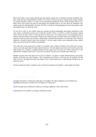 Quem não sonha à noite (muitos pensam que não sonham, apenas não se lembram), ficando acordado vários
dias, acaba por ficar esquizofrênico (começa a ter visões) ou morrer, já que a essência pura sempre reclama
um retorno periódico e pleno a si. Seria a cruz corretamente interpretada como a união do plano astral com o
plano físico, uma espécie de porta de mão dupla, pois também passa a ser uma chave de meditação, que
estaria ao par do sono profundo e da morte. Por fim, a vida física é uma barragem no rio da vida eterna, o que
não significa que o rio deixe de correr.
Se você leva a sério os seus sonhos, anota eles, quando acorda de madrugada, para depois relembrá-los com
mais clareza, certamente já possui um insight dos mesmos. Passa a ser fácil o controle da própria viagem
astral, através do sono. Você se sintoniza cada vez mais com a sua essência pura e os ensinamentos da sua
natureza passam a fluir em sua direção. Nada na vida é fútil, por que os sonhos seriam? Na verdade, eles são a
resposta, a chave de tudo o que acontece, infelizmente o homem nunca lhe deu o seu merecido valor. Torna-se
imperioso o estudo do plano astral, cuja essência é o de um campo onírico mais acentuado do que o plano
físico, que não deixa de ter também esta qualidade.
“No sonho não existe espaço para verdade ou inverdade, para a lógica ou fantasia. No sonho está o homem
inteiro, com tudo aquilo que ele sabe conscientemente e com tudo aquilo que ele não sabe e talvez possa não
saber jamais. Se a criação e o próprio homem não são nunca outra coisa que um sonho, então esta é a sua
indestrutível verdade. E tudo existe, como existe o homem. Por que existe o homem que sonha.”[3]
Quando a pessoa morre não parte rumo ao Céu ou Inferno, ela apenas se despe definitivamente, não apenas
quando vai dormir (nos dois sentidos). Daí é certamente um retorno, e não uma ida. Na verdade, há vida
antes da vida, e não depois da morte. Há sempre vida, e nunca morte, pois o corpo humano não passa de um
manto de carne!
O maior segredo de todas as religiões é que o homem já conquistou seu prêmio: a vida sempre foi eterna!

[1] Jogue fora todos os manuais de sonho que você conhece. Os signos lingüísticos são estudados nas
faculdades de literatura. Um bom livro é O Signo, de Umberto Eco.
[2] Por exemplo, pelo simbolismo contido na Astrologia, Qabalah e Tarot, entre outros.
[3] Extraído do livro Lilith, a Lua Negra, de Roberto Scuteri.

- 33 -

 