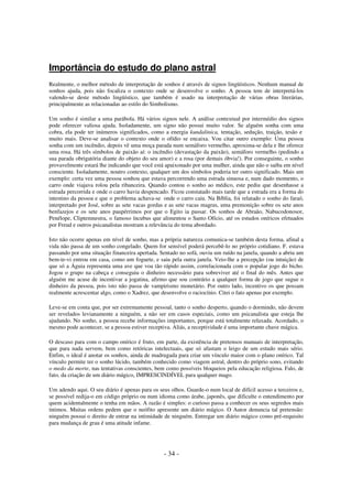 Importância do estudo do plano astral
Realmente, o melhor método de interpretação de sonhos é através de signos lingüísticos. Nenhum manual de
sonhos ajuda, pois não focaliza o contexto onde se desenvolve o sonho. A pessoa tem de interpretá-los
valendo-se deste método lingüístico, que também é usado na interpretação de várias obras literárias,
principalmente as relacionadas ao estilo do Simbolismo.
Um sonho é similar a uma parábola. Há vários signos nele. A análise contextual por intermédio dos signos
pode oferecer valiosa ajuda. Isoladamente, um signo não possui muito valor. Se alguém sonha com uma
cobra, ela pode ter inúmeros significados, como a energia kundalinica, tentação, sedução, traição, tesão e
muito mais. Deve-se analisar o contexto onde o ofídio se encaixa. Vou citar outro exemplo: Uma pessoa
sonha com um incêndio, depois vê uma moça parada num semáforo vermelho, aproxima-se dela e lhe oferece
uma rosa. Há três símbolos de paixão aí: o incêndio (devastação da paixão), semáforo vermelho (pedindo a
sua parada obrigatória diante do objeto do seu amor) e a rosa (por demais óbvia!). Por conseguinte, o sonho
provavelmente estará lhe indicando que você está apaixonado por uma mulher, ainda que não o saiba em nível
consciente. Isoladamente, noutro contexto, qualquer um dos símbolos poderia ter outro significado. Mais um
exemplo: certa vez uma pessoa sonhou que estava percorrendo uma estrada sinuosa e, num dado momento, o
carro onde viajava rolou pela ribanceira. Quando contou o sonho ao médico, este pediu que desenhasse a
estrada percorrida e onde o carro havia despencado. Ficou constatado mais tarde que a estrada era a forma do
intestino da pessoa e que o problema achava-se onde o carro caiu. Na Bíblia, foi relatado o sonho do faraó,
interpretado por José, sobre as sete vacas gordas e as sete vacas magras, uma premonição sobre os sete anos
benfazejos e os sete anos paupérrimos por que o Egito ia passar. Os sonhos de Abraão, Nabucodonosor,
Penélope, Cliptemnestra, o famoso íncubus que alimentou o Santo Ofício, até os estudos oníricos efetuados
por Freud e outros psicanalistas mostram a relevância do tema abordado.
Isto não ocorre apenas em nível de sonho, mas a própria natureza comunica-se também desta forma, afinal a
vida não passa de um sonho congelado. Quem for sensível poderá percebê-lo no próprio cotidiano. F. estava
passando por uma situação financeira apertada. Sentado no sofá, ouviu um ruído na janela, quando a abriu um
bem-te-vi entrou em casa, como um foguete, e saiu pela outra janela. Veio-lhe a percepção (ou intuição) de
que só a Águia representa uma ave que voa tão rápido assim, correlacionada com o popular jogo do bicho.
Jogou o grupo na cabeça e conseguiu o dinheiro necessário para sobreviver até o final do mês. Antes que
alguém me acuse de incentivar a jogatina, afirmo que sou contrário a qualquer forma de jogo que sugue o
dinheiro da pessoa, pois isto não passa de vampirismo monetário. Por outro lado, incentivo os que possam
realmente acrescentar algo, como o Xadrez, que desenvolve o raciocínio. Citei o fato apenas por exemplo.
Leve-se em conta que, por ser extremamente pessoal, tanto o sonho desperto, quando o dormindo, não devem
ser revelados levianamente a ninguém, a não ser em casos especiais, como um psicanalista que esteja lhe
ajudando. No sonho, a pessoa recebe informações importantes, porque está totalmente relaxada. Acordado, o
mesmo pode acontecer, se a pessoa estiver receptiva. Aliás, a receptividade é uma importante chave mágica.
O descaso para com o campo onírico é fruto, em parte, da existência de pretensos manuais de interpretação,
que para nada servem, bem como retóricas intelectuais, que só afastam o leigo de um estudo mais sério.
Enfim, o ideal é anotar os sonhos, ainda de madrugada para criar um vínculo maior com o plano onírico. Tal
vínculo permite ter o sonho lúcido, também conhecido como viagem astral, dentro do próprio sono, evitando
o medo da morte, nas tentativas conscientes, bem como possíveis bloqueios pela educação religiosa. Falo, de
fato, da criação de um diário mágico, IMPRESCINDÍVEL para qualquer mago.
Um adendo aqui. O seu diário é apenas para os seus olhos. Guarde-o num local de difícil acesso a terceiros e,
se possível redija-o em código próprio ou num idioma como árabe, japonês, que dificulte o entendimento por
quem acidentalmente o tenha em mãos. A razão é simples: o curioso passa a conhecer os seus segredos mais
íntimos. Muitas ordens pedem que o neófito apresente um diário mágico. O Autor denuncia tal pretensão:
ninguém possui o direito de entrar na intimidade de ninguém. Entregar um diário mágico como pré-requisito
para mudança de grau é uma atitude infame.

- 34 -

 