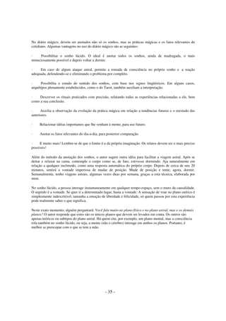 No diário mágico, devem ser anotados não só os sonhos, mas as práticas mágicas e os fatos relevantes do
cotidiano. Algumas vantagens no uso do diário mágico são as seguintes:
·
Possibilitar o sonho lúcido. O ideal é anotar todos os sonhos, ainda de madrugada, o mais
minuciosamente possível e depois voltar a dormir.
·
Em caso de algum ataque astral, permite a tomada de consciência no próprio sonho e a reação
adequada, defendendo-se e eliminando o problema por completo.
·
Possibilita o estudo do sentido dos sonhos, com base nos signos lingüísticos. Em alguns casos,
arquétipos plenamente estabelecidos, como o do Tarot, também auxiliam a interpretação.
·
Descrever os rituais praticados com precisão, relatando todas as experiências relacionadas a ele, bem
como a sua conclusão.
·
Auxilia a observação da evolução da prática mágica em relação a tendências futuras e o reestudo das
anteriores.
·

Relacionar idéias importantes que lhe venham à mente, para uso futuro.

·

Anotar os fatos relevantes do dia-a-dia, para posterior comparação.

·
E muito mais! Lembre-se de que o limite é o da própria imaginação. Os relatos devem ser o mais preciso
possíveis!
Além do método da anotação dos sonhos, o autor sugere outra idéia para facilitar a viagem astral. Após se
deitar e relaxar na cama, contemple o corpo como se, de fato, estivesse dormindo. Aja naturalmente em
relação a qualquer incômodo, como uma resposta automática do próprio corpo. Depois de cerca de uns 20
minutos, sentirá a vontade imperiosa de mudar de posição. Mude de posição e tente, agora, dormir.
Semanalmente, tenho viagens astrais, algumas vezes duas por semana, graças a esta técnica, elaborada por
mim.
No sonho lúcido, a pessoa interage instantaneamente em qualquer tempo-espaço, sem o muro da causalidade.
O segredo é a vontade. Se quer ir a determinado lugar, basta a vontade. A sensação de voar no plano onírico é
simplesmente indescritível, tamanha a emoção de liberdade e felicidade, só quem passou por esta experiência
pode realmente saber o que significa.
Neste exato momento, alguém perguntará: Você fala muito no plano físico e no plano astral, mas e os demais
planos? O autor responde que estes são os únicos planos que devem ser levados em conta. Os outros são
apenas teóricos ou subtipos do plano astral. Há quem cite, por exemplo, um plano mental, mas a consciência
rola também no sonho lúcido, ou seja, a mente (não o cérebro) interage em ambos os planos. Portanto, é
melhor se preocupar com o que se tem a mão.

- 35 -

 