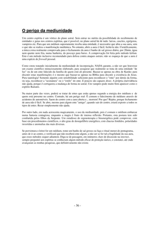 O perigo da mediunidade
Um centro espírita é um vórtice do plano astral. Sem entrar no mérito da possibilidade do recebimento de
entidades e guias nos centros espíritas, que é possível, no plano astral há de tudo: larvas, cascões, egrégoras,
vampiros etc. Para que um médium supostamente receba uma entidade, é necessário que abra a sua aura, sem
o que não se realiza a manifestação mediúnica. No entanto, abrir a aura é fácil; fechá-la não. Cientificamente,
a única coisa realmente comprovada para o fechamento da aura é banho de sal grosso diário, por 20min, água
nem quente nem fria, numa banheira, do pescoço para baixo. A comprovação foi feita pelo método kirlian.
Este é um método inclusive recomendado para defesa contra ataques astrais; não se esqueça de que a aura é
uma espécie de firewall pessoal.
Como estou tratando inicialmente da mediunidade de incorporação, NADA garante, a não ser que houvesse
um exame científico minuciosamente elaborado, para assegurar que realmente se trata de uma entidade "de
luz" ou de um ente falecido da família de quem está ali presente. Basear-se apenas na obra de Kardec para
discutir estas manifestações é o mesmo que basear-se apenas na Bíblia para discutir a existência de Jesus.
Pura tautologia! Somente alguém com sensibilidade suficiente para reconhecer o “ente” por detrás da forma,
ou seja, reconhecer a “assinatura” ou o “estilo” do ente. E poucos são capazes disso. A própria clarividência
não ajuda, porque é corriqueira a mudança de forma no astral. Um vampiro pode muito bem aparecer como o
espírito Ramatis.
Na maior parte das vezes, poderá se tratar de entes que estão apenas sugando a energia dos médiuns e de
quem está presente no centro. Contudo, há um perigo real: É comum o falecimento de médiuns através de
acidentes de automóveis. Saem do centro com a aura aberta e... morrem! Por que? Repito, porque fechamento
de aura não é fácil. Se abre, mesmo para algum ente "amigo", quando sair do centro, estará exposto a todos os
tipos de entes. Rezar simplesmente não ajuda.
Por outro lado, em nada acrescenta magicamente, o uso da mediunidade, pois é comum o médium embarcar
numa fantasia contagiosa, enquanto a magia é fruto de imensa reflexão. Portanto, esta postura tem sido
combatida pelos filhos da Serpente. Um estudioso de orgonoterapia e bioenergética pode comprovar, com
base em procedimentos científicos, o alto grau de desequilíbrio energético, com chacras fendidos, polaridades
invertidas e anomalias das mais diversas.
Se porventura o leitor for um médium, tome um banho de sal grosso ou faça o ritual menor do pentagrama,
antes de ir ao centro, e verificará que não receberá ente algum, a não ser se for tal a fragilidade da sua aura,
que esses métodos sequer adiantem. Diga-se de passagem, em inúmeros chats de discussão na internet,
sempre perguntei aos espíritas se conheciam algum método eficaz de proteção áurico, e constatei, até onde
avançaram as minhas pesquisas, que definitivamente não existe.

- 36 -

 