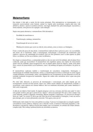 Metamorfismo
Em relação à vida após a morte, há três teorias principais. Pela metempsicose ou transmigração, o ser
renasceria sucessivamente como homem, animal ou vegetal; pela ressurreição, surgiria para uma vida
definitiva, distinta e oposta à existência terrestre, num lugar chamado Céu; pela reencarnação, reassumiria a
forma material, como processo de expiação e auto-redenção.
Sugiro uma quarta alternativa, o metamorfismo. Pelo dicionário é:
·

Faculdade de transformar-se

·

Transformação, mudança, metamorfose

·

Transformação de um ser em outro.

·

Mudança de estrutura que ocorre na vida de certos animais, como os insetos e os batráquios.

Como a morte não passa de uma ilusão, o metamorfismo explicaria bem o processo, pois o ser, na realidade,
não morre: ele se transforma. Tanto a transmigração, reencarnação e ressurreição são insuficientes para
explicar o processo da continuidade da existência, pois nos dois primeiros casos se daria apenas no plano
físico, e no último, no Céu ou no Inferno, como via definitiva.
Em relação ao metamorfismo, a continuidade poderia se dar em outro nível de realidade, além do plano físico
conhecido, ainda que inconcebível. O metamorfismo não englobaria apenas uma espécie de renascimento
noutro nível de realidade, quiçá incognoscível, mas no próprio plano astral de origem e, ainda, neste plano
físico, através do renascimento ou de fenômenos, como o da mudança da lagarta em borboleta e do girino no
sapo.
O metamorfismo explicaria também a transformação de consciência (vulgarmente, iluminação), a
transformação de realidade (ilusoriamente, morte) e a transformação de forma (a reabsorção no astral; lagarta
virando borboleta), acrescentando, ainda, a possibilidade de um ressurgimento em uma dimensão ou nível de
realidade totalmente incognoscível atualmente. Alguns dos sonhos mais surrealistas talvez sejam uma pista
neste sentido.
Por outro lado, abarcaria, os processos de transmigração e reencarnação, pois nada impede que tais
ressurgimentos ocorram em Gaia mesmo. Neste caso, ambos seriam subtipos do metamorfismo. Contudo, a
ressurreição, como expressa nos cânones bíblicos, deve ser totalmente descartada, pelo caráter fabulístico e
fútil como se apresenta.
A idéia de um objetivo final é podre. Se alguém atingisse o céu (ou o nirvana), não faria mais nada? A vida é
uma grande aventura, para que se postar lá nas “alturas” e deixar de participar? Por que a vida é sempre vista
como hedionda, quando é altamente estimulante? Mesmo atingindo a iluminação o ser deixaria de interagir?
Seria um “nada” no cosmos? É óbvio que não! Pelo fato de ter transcendido as limitações, é mais um motivo
para interagir, pois se tornou plenamente consciente. Viria agora como um rei!
Infelizmente, tudo sempre foi visto como prêmio ou castigo. A pessoa é recompensada ou castigada segundo
conveniências sociais, políticas, religiosas, mas a vida não é assim. A natureza é funcional, pragmática, e não
dicotômica e mecanicista. Apóia-se em leis bem simples, mas o ser humano, ao contrário dos irmãos animais,
complica tudo. Não conheço nenhuma história da carochinha na natureza.

- 37 -

 